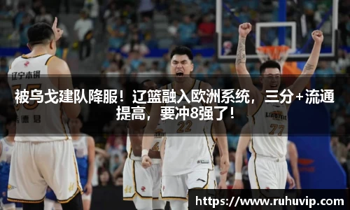 被乌戈建队降服！辽篮融入欧洲系统，三分+流通提高，要冲8强了！